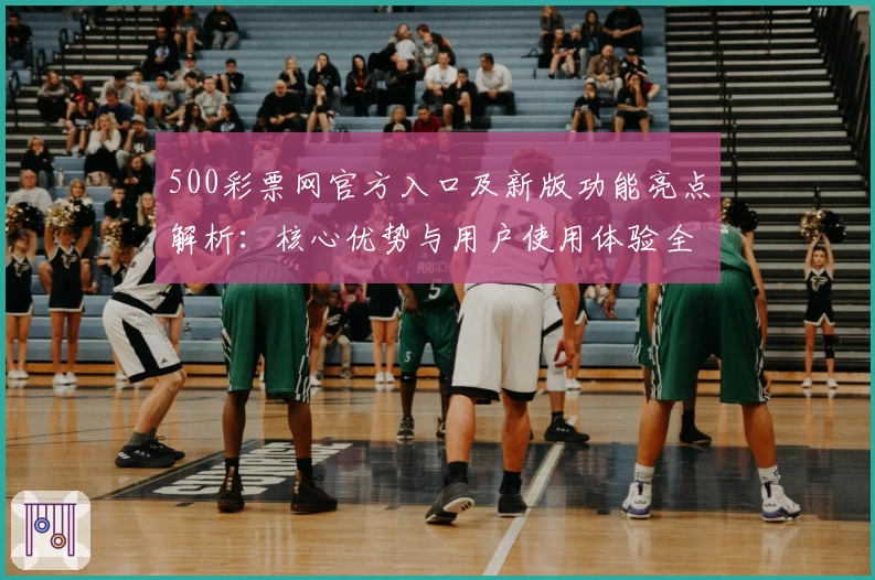 500彩票网官方入口及新版功能亮点解析:核心优势与用户使用体验全面分析