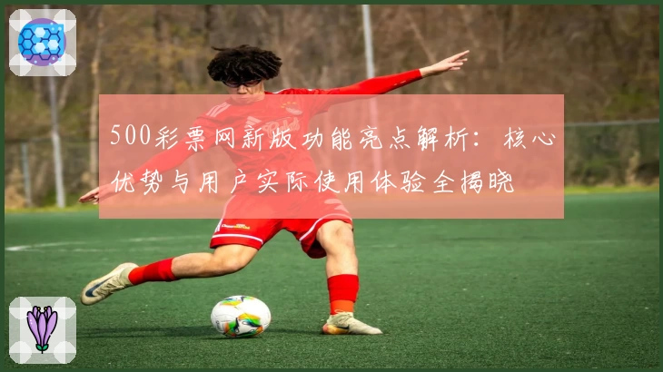 500彩票网新版功能亮点解析：核心优势与用户实际使用体验全揭晓