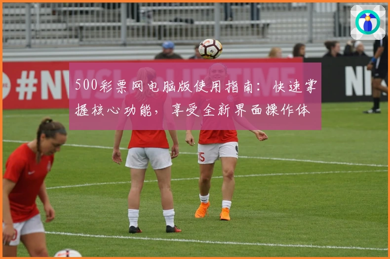 500彩票网电脑版使用指南：快速掌握核心功能，享受全新界面操作体验