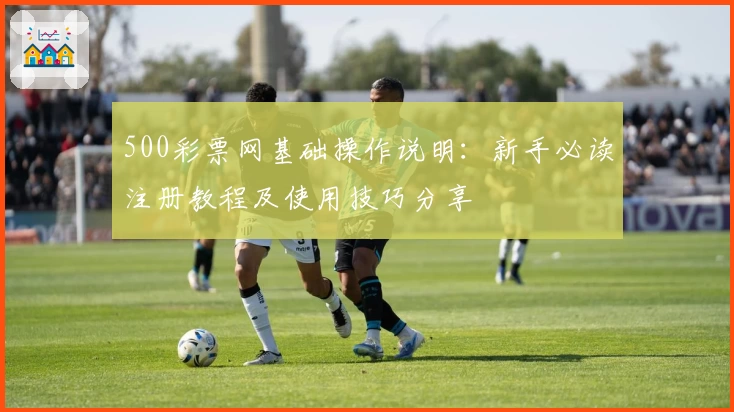 500彩票网基础操作说明：新手必读注册教程及使用技巧分享