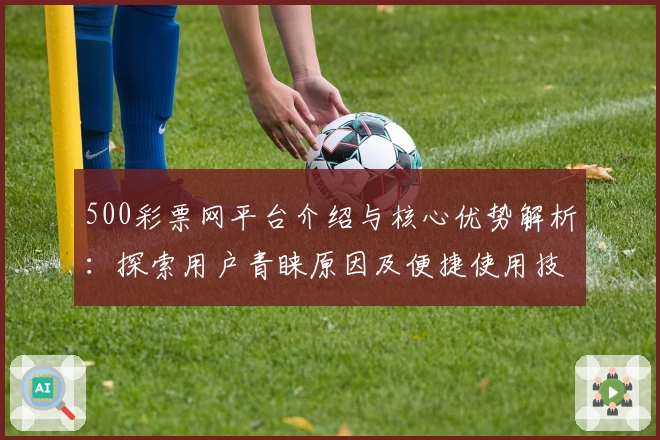 500彩票网平台介绍与核心优势解析：探索用户青睐原因及便捷使用技巧