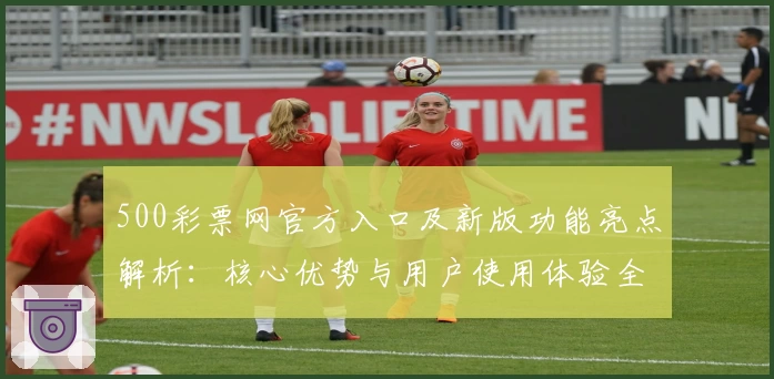 500彩票网官方入口及新版功能亮点解析：核心优势与用户使用体验全面分析