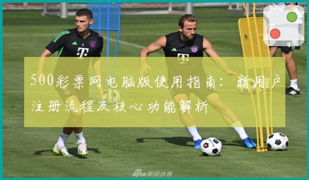 500彩票网电脑版使用指南：新用户注册流程及核心功能解析