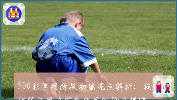 500彩票网新版功能亮点解析:核心优势与用户实际使用体验全揭晓