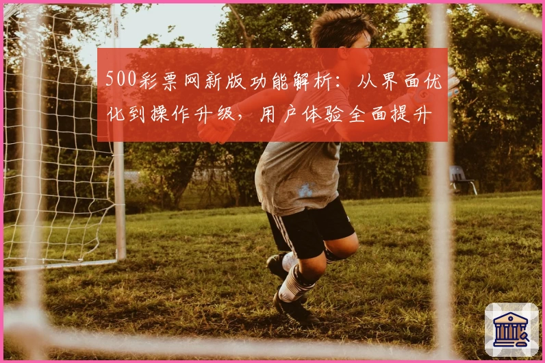 500彩票网新版功能解析：从界面优化到操作升级，用户体验全面提升